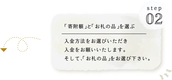 STEP02 ｢寄附額｣と｢お礼の品｣を選ぶ 入金方法をお選びいただき入金をお願いいたします。そして、｢お礼の品｣をお選び下さい。