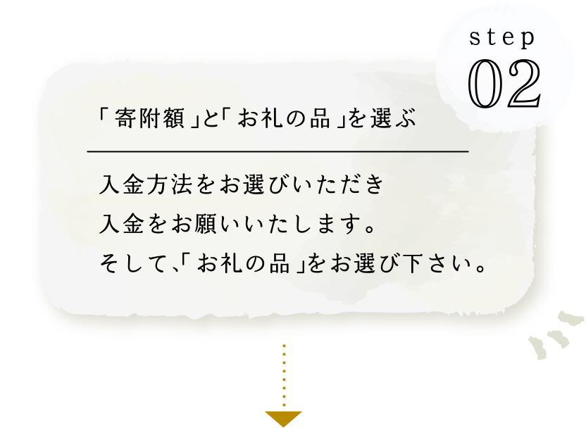 STEP02 ｢寄附額｣と｢お礼の品｣を選ぶ 入金方法をお選びいただき入金をお願いいたします。そして、｢お礼の品｣をお選び下さい。
